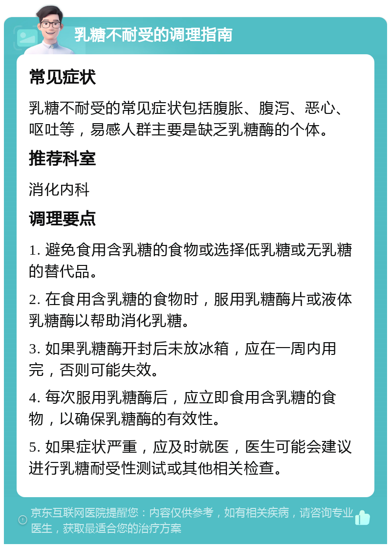 乳糖不耐受的调理指南 常见症状 乳糖不耐受的常见症状包括腹胀、腹泻、恶心、呕吐等，易感人群主要是缺乏乳糖酶的个体。 推荐科室 消化内科 调理要点 1. 避免食用含乳糖的食物或选择低乳糖或无乳糖的替代品。 2. 在食用含乳糖的食物时，服用乳糖酶片或液体乳糖酶以帮助消化乳糖。 3. 如果乳糖酶开封后未放冰箱，应在一周内用完，否则可能失效。 4. 每次服用乳糖酶后，应立即食用含乳糖的食物，以确保乳糖酶的有效性。 5. 如果症状严重，应及时就医，医生可能会建议进行乳糖耐受性测试或其他相关检查。