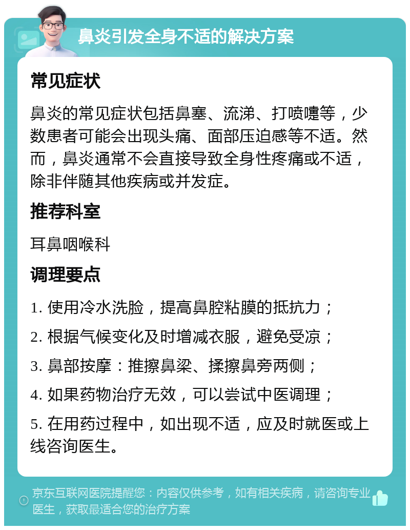 鼻炎引发全身不适的解决方案 常见症状 鼻炎的常见症状包括鼻塞、流涕、打喷嚏等，少数患者可能会出现头痛、面部压迫感等不适。然而，鼻炎通常不会直接导致全身性疼痛或不适，除非伴随其他疾病或并发症。 推荐科室 耳鼻咽喉科 调理要点 1. 使用冷水洗脸，提高鼻腔粘膜的抵抗力； 2. 根据气候变化及时增减衣服，避免受凉； 3. 鼻部按摩：推擦鼻梁、揉擦鼻旁两侧； 4. 如果药物治疗无效，可以尝试中医调理； 5. 在用药过程中，如出现不适，应及时就医或上线咨询医生。