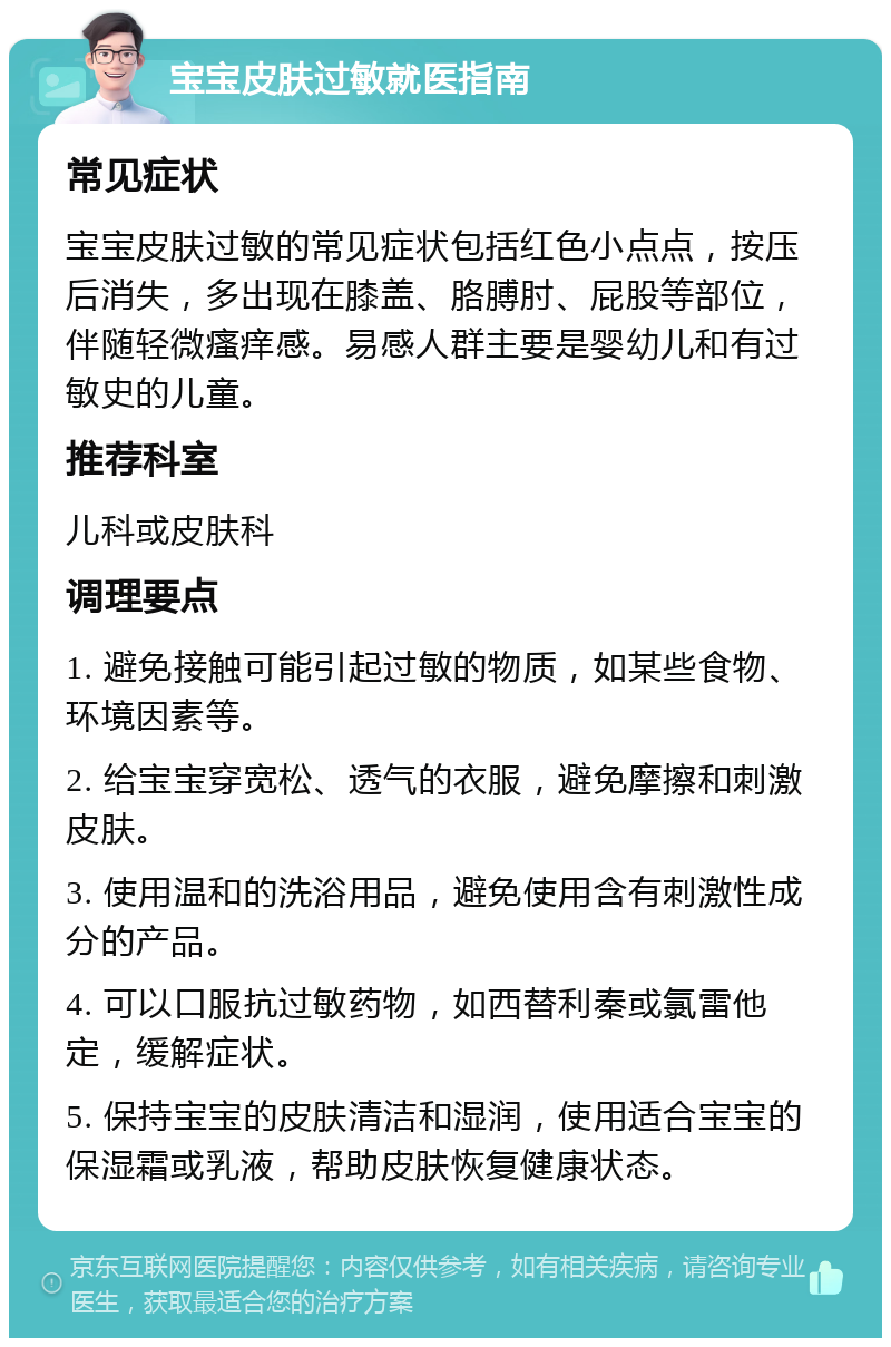 宝宝皮肤过敏就医指南 常见症状 宝宝皮肤过敏的常见症状包括红色小点点，按压后消失，多出现在膝盖、胳膊肘、屁股等部位，伴随轻微瘙痒感。易感人群主要是婴幼儿和有过敏史的儿童。 推荐科室 儿科或皮肤科 调理要点 1. 避免接触可能引起过敏的物质，如某些食物、环境因素等。 2. 给宝宝穿宽松、透气的衣服，避免摩擦和刺激皮肤。 3. 使用温和的洗浴用品，避免使用含有刺激性成分的产品。 4. 可以口服抗过敏药物，如西替利秦或氯雷他定，缓解症状。 5. 保持宝宝的皮肤清洁和湿润，使用适合宝宝的保湿霜或乳液，帮助皮肤恢复健康状态。