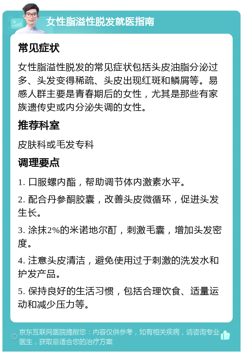 女性脂溢性脱发就医指南 常见症状 女性脂溢性脱发的常见症状包括头皮油脂分泌过多、头发变得稀疏、头皮出现红斑和鳞屑等。易感人群主要是青春期后的女性，尤其是那些有家族遗传史或内分泌失调的女性。 推荐科室 皮肤科或毛发专科 调理要点 1. 口服螺内酯，帮助调节体内激素水平。 2. 配合丹参酮胶囊，改善头皮微循环，促进头发生长。 3. 涂抹2%的米诺地尔酊，刺激毛囊，增加头发密度。 4. 注意头皮清洁，避免使用过于刺激的洗发水和护发产品。 5. 保持良好的生活习惯，包括合理饮食、适量运动和减少压力等。