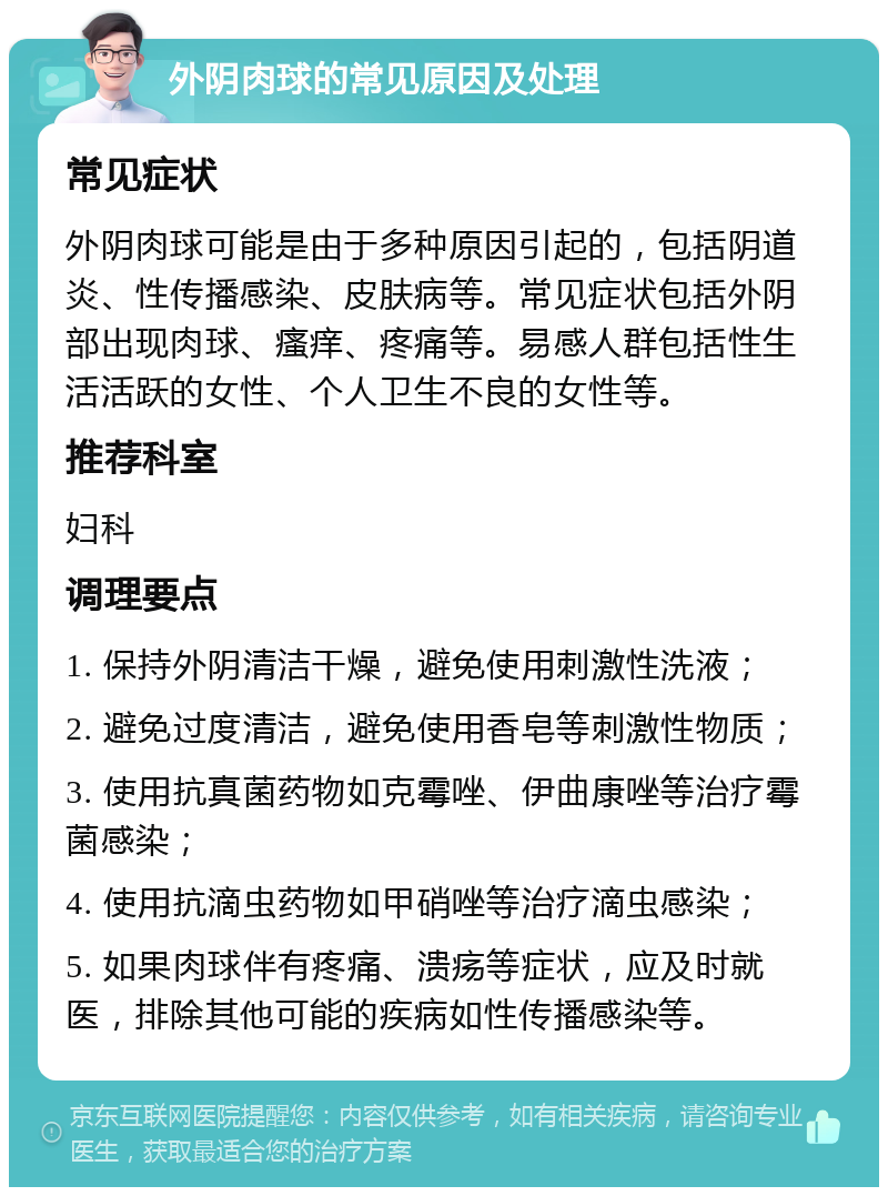 外阴肉球的常见原因及处理 常见症状 外阴肉球可能是由于多种原因引起的，包括阴道炎、性传播感染、皮肤病等。常见症状包括外阴部出现肉球、瘙痒、疼痛等。易感人群包括性生活活跃的女性、个人卫生不良的女性等。 推荐科室 妇科 调理要点 1. 保持外阴清洁干燥，避免使用刺激性洗液； 2. 避免过度清洁，避免使用香皂等刺激性物质； 3. 使用抗真菌药物如克霉唑、伊曲康唑等治疗霉菌感染； 4. 使用抗滴虫药物如甲硝唑等治疗滴虫感染； 5. 如果肉球伴有疼痛、溃疡等症状，应及时就医，排除其他可能的疾病如性传播感染等。