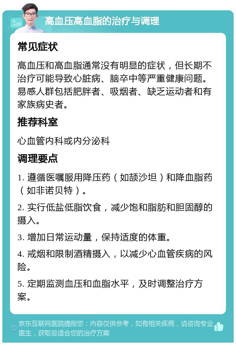 高血压高血脂的治疗与调理 常见症状 高血压和高血脂通常没有明显的症状，但长期不治疗可能导致心脏病、脑卒中等严重健康问题。易感人群包括肥胖者、吸烟者、缺乏运动者和有家族病史者。 推荐科室 心血管内科或内分泌科 调理要点 1. 遵循医嘱服用降压药（如颉沙坦）和降血脂药（如非诺贝特）。 2. 实行低盐低脂饮食，减少饱和脂肪和胆固醇的摄入。 3. 增加日常运动量，保持适度的体重。 4. 戒烟和限制酒精摄入，以减少心血管疾病的风险。 5. 定期监测血压和血脂水平，及时调整治疗方案。