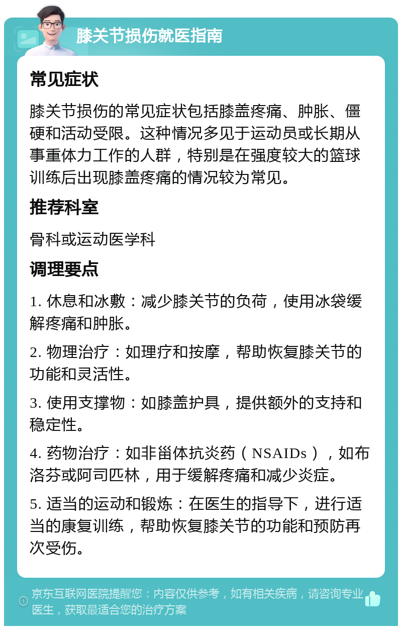 膝关节损伤就医指南 常见症状 膝关节损伤的常见症状包括膝盖疼痛、肿胀、僵硬和活动受限。这种情况多见于运动员或长期从事重体力工作的人群，特别是在强度较大的篮球训练后出现膝盖疼痛的情况较为常见。 推荐科室 骨科或运动医学科 调理要点 1. 休息和冰敷：减少膝关节的负荷，使用冰袋缓解疼痛和肿胀。 2. 物理治疗：如理疗和按摩，帮助恢复膝关节的功能和灵活性。 3. 使用支撑物：如膝盖护具，提供额外的支持和稳定性。 4. 药物治疗：如非甾体抗炎药（NSAIDs），如布洛芬或阿司匹林，用于缓解疼痛和减少炎症。 5. 适当的运动和锻炼：在医生的指导下，进行适当的康复训练，帮助恢复膝关节的功能和预防再次受伤。