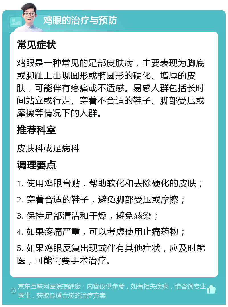 鸡眼的治疗与预防 常见症状 鸡眼是一种常见的足部皮肤病，主要表现为脚底或脚趾上出现圆形或椭圆形的硬化、增厚的皮肤，可能伴有疼痛或不适感。易感人群包括长时间站立或行走、穿着不合适的鞋子、脚部受压或摩擦等情况下的人群。 推荐科室 皮肤科或足病科 调理要点 1. 使用鸡眼膏贴，帮助软化和去除硬化的皮肤； 2. 穿着合适的鞋子，避免脚部受压或摩擦； 3. 保持足部清洁和干燥，避免感染； 4. 如果疼痛严重，可以考虑使用止痛药物； 5. 如果鸡眼反复出现或伴有其他症状，应及时就医，可能需要手术治疗。