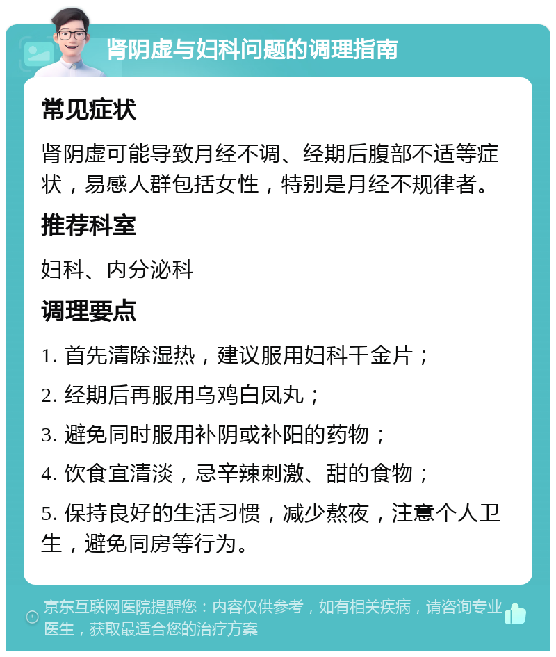 肾阴虚与妇科问题的调理指南 常见症状 肾阴虚可能导致月经不调、经期后腹部不适等症状，易感人群包括女性，特别是月经不规律者。 推荐科室 妇科、内分泌科 调理要点 1. 首先清除湿热，建议服用妇科千金片； 2. 经期后再服用乌鸡白凤丸； 3. 避免同时服用补阴或补阳的药物； 4. 饮食宜清淡，忌辛辣刺激、甜的食物； 5. 保持良好的生活习惯，减少熬夜，注意个人卫生，避免同房等行为。