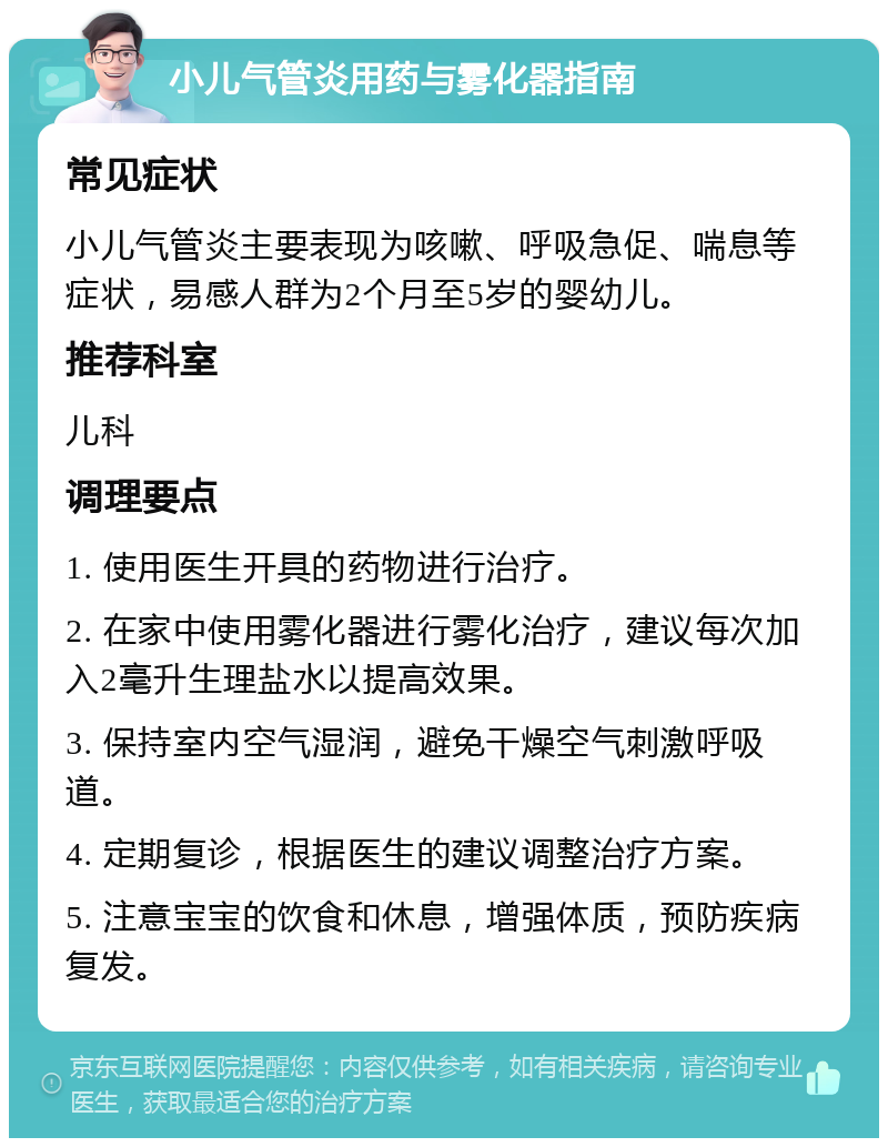 小儿气管炎用药与雾化器指南 常见症状 小儿气管炎主要表现为咳嗽、呼吸急促、喘息等症状，易感人群为2个月至5岁的婴幼儿。 推荐科室 儿科 调理要点 1. 使用医生开具的药物进行治疗。 2. 在家中使用雾化器进行雾化治疗，建议每次加入2毫升生理盐水以提高效果。 3. 保持室内空气湿润，避免干燥空气刺激呼吸道。 4. 定期复诊，根据医生的建议调整治疗方案。 5. 注意宝宝的饮食和休息，增强体质，预防疾病复发。