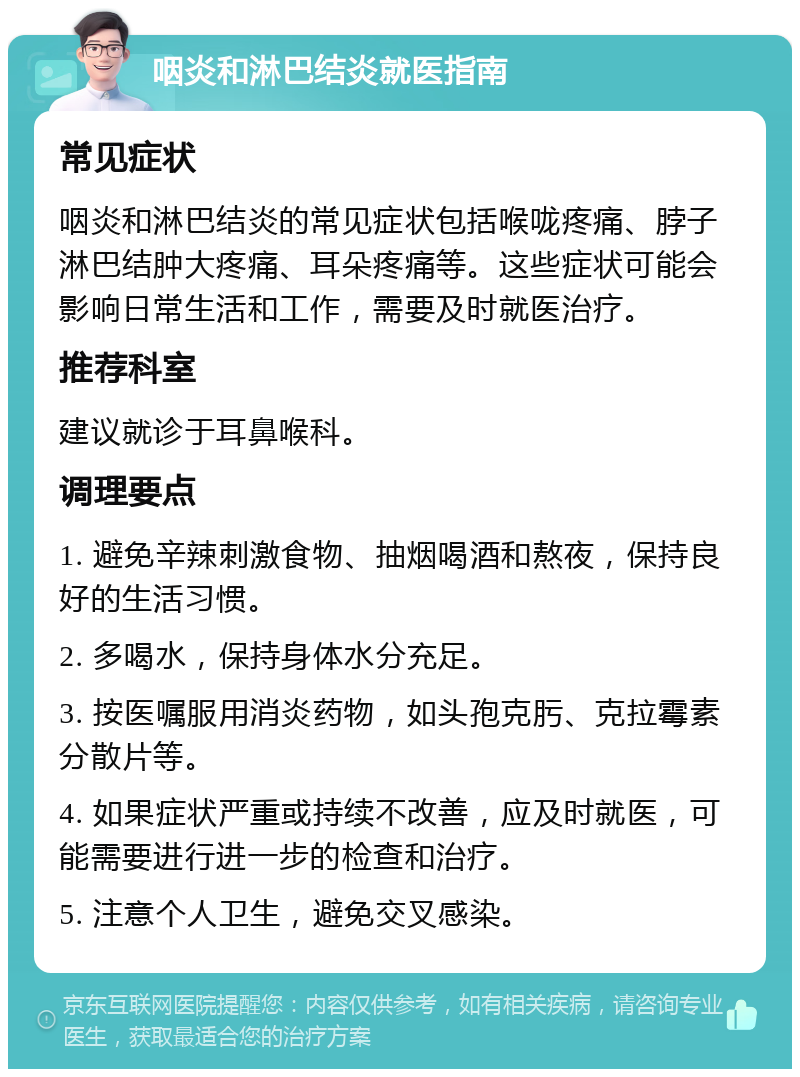 咽炎和淋巴结炎就医指南 常见症状 咽炎和淋巴结炎的常见症状包括喉咙疼痛、脖子淋巴结肿大疼痛、耳朵疼痛等。这些症状可能会影响日常生活和工作，需要及时就医治疗。 推荐科室 建议就诊于耳鼻喉科。 调理要点 1. 避免辛辣刺激食物、抽烟喝酒和熬夜，保持良好的生活习惯。 2. 多喝水，保持身体水分充足。 3. 按医嘱服用消炎药物，如头孢克肟、克拉霉素分散片等。 4. 如果症状严重或持续不改善，应及时就医，可能需要进行进一步的检查和治疗。 5. 注意个人卫生，避免交叉感染。