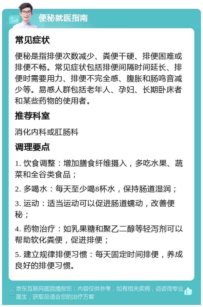 便秘就医指南 常见症状 便秘是指排便次数减少、粪便干硬、排便困难或排便不畅。常见症状包括排便间隔时间延长、排便时需要用力、排便不完全感、腹胀和肠鸣音减少等。易感人群包括老年人、孕妇、长期卧床者和某些药物的使用者。 推荐科室 消化内科或肛肠科 调理要点 1. 饮食调整：增加膳食纤维摄入，多吃水果、蔬菜和全谷类食品； 2. 多喝水：每天至少喝8杯水，保持肠道湿润； 3. 运动：适当运动可以促进肠道蠕动，改善便秘； 4. 药物治疗：如乳果糖和聚乙二醇等轻泻剂可以帮助软化粪便，促进排便； 5. 建立规律排便习惯：每天固定时间排便，养成良好的排便习惯。