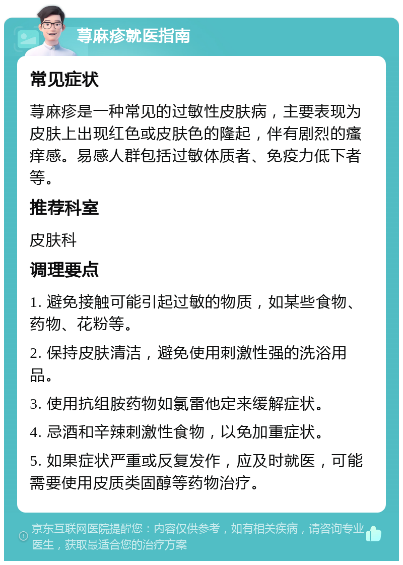 荨麻疹就医指南 常见症状 荨麻疹是一种常见的过敏性皮肤病，主要表现为皮肤上出现红色或皮肤色的隆起，伴有剧烈的瘙痒感。易感人群包括过敏体质者、免疫力低下者等。 推荐科室 皮肤科 调理要点 1. 避免接触可能引起过敏的物质，如某些食物、药物、花粉等。 2. 保持皮肤清洁，避免使用刺激性强的洗浴用品。 3. 使用抗组胺药物如氯雷他定来缓解症状。 4. 忌酒和辛辣刺激性食物，以免加重症状。 5. 如果症状严重或反复发作，应及时就医，可能需要使用皮质类固醇等药物治疗。