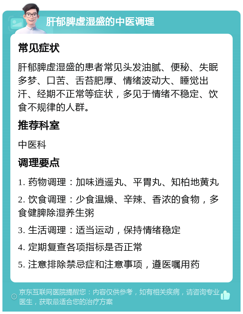 肝郁脾虚湿盛的中医调理 常见症状 肝郁脾虚湿盛的患者常见头发油腻、便秘、失眠多梦、口苦、舌苔肥厚、情绪波动大、睡觉出汗、经期不正常等症状，多见于情绪不稳定、饮食不规律的人群。 推荐科室 中医科 调理要点 1. 药物调理：加味逍遥丸、平胃丸、知柏地黄丸 2. 饮食调理：少食温燥、辛辣、香浓的食物，多食健脾除湿养生粥 3. 生活调理：适当运动，保持情绪稳定 4. 定期复查各项指标是否正常 5. 注意排除禁忌症和注意事项，遵医嘱用药