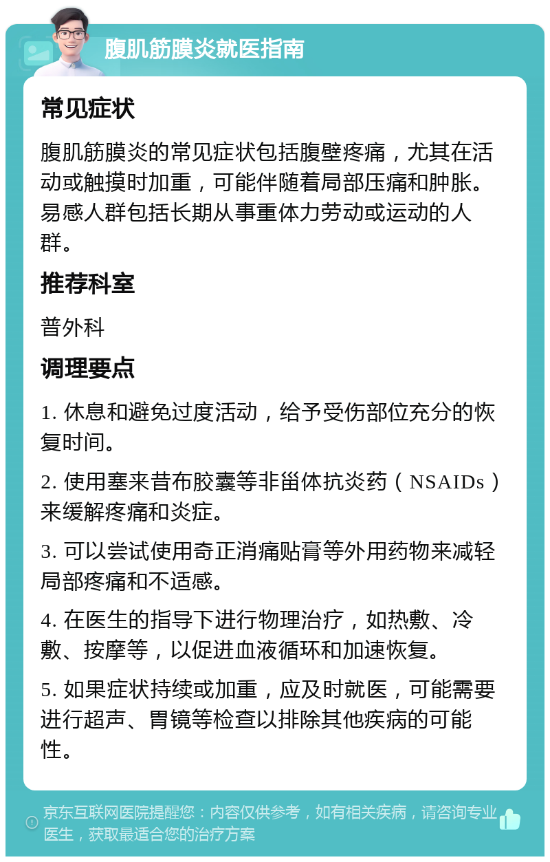 腹肌筋膜炎就医指南 常见症状 腹肌筋膜炎的常见症状包括腹壁疼痛，尤其在活动或触摸时加重，可能伴随着局部压痛和肿胀。易感人群包括长期从事重体力劳动或运动的人群。 推荐科室 普外科 调理要点 1. 休息和避免过度活动，给予受伤部位充分的恢复时间。 2. 使用塞来昔布胶囊等非甾体抗炎药（NSAIDs）来缓解疼痛和炎症。 3. 可以尝试使用奇正消痛贴膏等外用药物来减轻局部疼痛和不适感。 4. 在医生的指导下进行物理治疗，如热敷、冷敷、按摩等，以促进血液循环和加速恢复。 5. 如果症状持续或加重，应及时就医，可能需要进行超声、胃镜等检查以排除其他疾病的可能性。