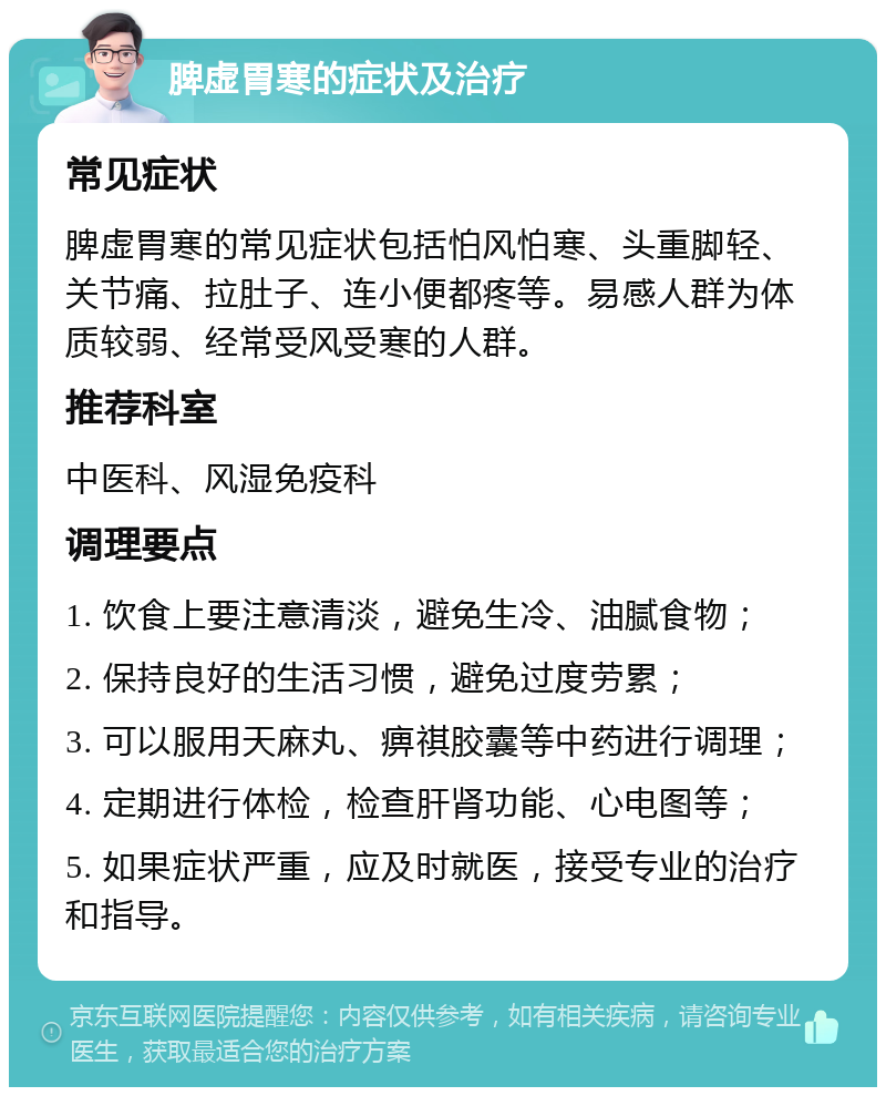 脾虚胃寒的症状及治疗 常见症状 脾虚胃寒的常见症状包括怕风怕寒、头重脚轻、关节痛、拉肚子、连小便都疼等。易感人群为体质较弱、经常受风受寒的人群。 推荐科室 中医科、风湿免疫科 调理要点 1. 饮食上要注意清淡，避免生冷、油腻食物； 2. 保持良好的生活习惯，避免过度劳累； 3. 可以服用天麻丸、痹祺胶囊等中药进行调理； 4. 定期进行体检，检查肝肾功能、心电图等； 5. 如果症状严重，应及时就医，接受专业的治疗和指导。