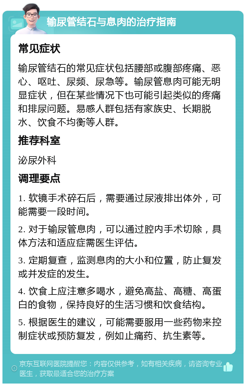 输尿管结石与息肉的治疗指南 常见症状 输尿管结石的常见症状包括腰部或腹部疼痛、恶心、呕吐、尿频、尿急等。输尿管息肉可能无明显症状，但在某些情况下也可能引起类似的疼痛和排尿问题。易感人群包括有家族史、长期脱水、饮食不均衡等人群。 推荐科室 泌尿外科 调理要点 1. 软镜手术碎石后，需要通过尿液排出体外，可能需要一段时间。 2. 对于输尿管息肉，可以通过腔内手术切除，具体方法和适应症需医生评估。 3. 定期复查，监测息肉的大小和位置，防止复发或并发症的发生。 4. 饮食上应注意多喝水，避免高盐、高糖、高蛋白的食物，保持良好的生活习惯和饮食结构。 5. 根据医生的建议，可能需要服用一些药物来控制症状或预防复发，例如止痛药、抗生素等。