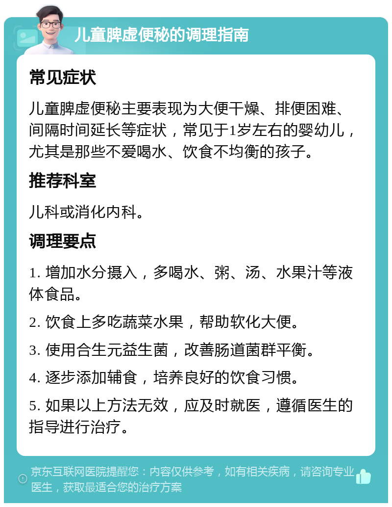 儿童脾虚便秘的调理指南 常见症状 儿童脾虚便秘主要表现为大便干燥、排便困难、间隔时间延长等症状，常见于1岁左右的婴幼儿，尤其是那些不爱喝水、饮食不均衡的孩子。 推荐科室 儿科或消化内科。 调理要点 1. 增加水分摄入，多喝水、粥、汤、水果汁等液体食品。 2. 饮食上多吃蔬菜水果，帮助软化大便。 3. 使用合生元益生菌，改善肠道菌群平衡。 4. 逐步添加辅食，培养良好的饮食习惯。 5. 如果以上方法无效，应及时就医，遵循医生的指导进行治疗。