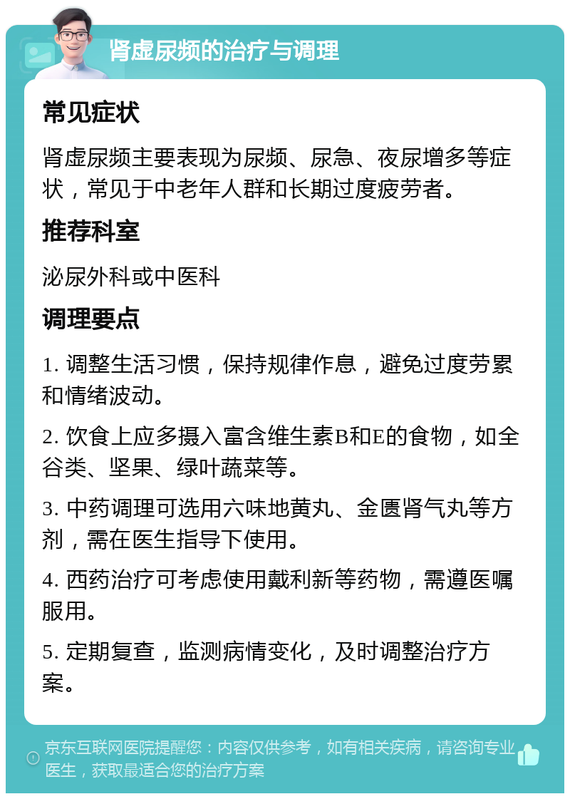 肾虚尿频的治疗与调理 常见症状 肾虚尿频主要表现为尿频、尿急、夜尿增多等症状，常见于中老年人群和长期过度疲劳者。 推荐科室 泌尿外科或中医科 调理要点 1. 调整生活习惯，保持规律作息，避免过度劳累和情绪波动。 2. 饮食上应多摄入富含维生素B和E的食物，如全谷类、坚果、绿叶蔬菜等。 3. 中药调理可选用六味地黄丸、金匮肾气丸等方剂，需在医生指导下使用。 4. 西药治疗可考虑使用戴利新等药物，需遵医嘱服用。 5. 定期复查，监测病情变化，及时调整治疗方案。