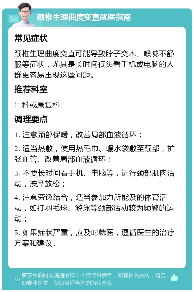 颈椎生理曲度变直就医指南 常见症状 颈椎生理曲度变直可能导致脖子变木、喉咙不舒服等症状，尤其是长时间低头看手机或电脑的人群更容易出现这些问题。 推荐科室 骨科或康复科 调理要点 1. 注意颈部保暖，改善局部血液循环； 2. 适当热敷，使用热毛巾、暖水袋敷至颈部，扩张血管、改善局部血液循环； 3. 不要长时间看手机、电脑等，进行颈部肌肉活动，按摩放松； 4. 注意劳逸结合，适当参加力所能及的体育活动，如打羽毛球、游泳等颈部活动较为频繁的运动； 5. 如果症状严重，应及时就医，遵循医生的治疗方案和建议。