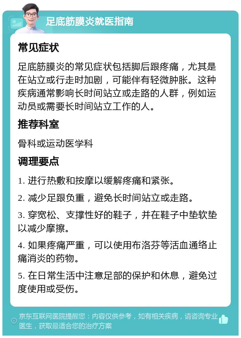 足底筋膜炎就医指南 常见症状 足底筋膜炎的常见症状包括脚后跟疼痛，尤其是在站立或行走时加剧，可能伴有轻微肿胀。这种疾病通常影响长时间站立或走路的人群，例如运动员或需要长时间站立工作的人。 推荐科室 骨科或运动医学科 调理要点 1. 进行热敷和按摩以缓解疼痛和紧张。 2. 减少足跟负重，避免长时间站立或走路。 3. 穿宽松、支撑性好的鞋子，并在鞋子中垫软垫以减少摩擦。 4. 如果疼痛严重，可以使用布洛芬等活血通络止痛消炎的药物。 5. 在日常生活中注意足部的保护和休息，避免过度使用或受伤。