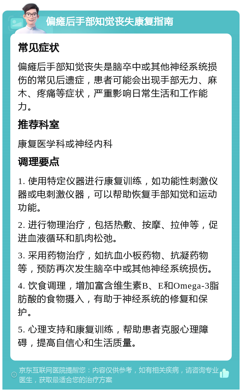 偏瘫后手部知觉丧失康复指南 常见症状 偏瘫后手部知觉丧失是脑卒中或其他神经系统损伤的常见后遗症，患者可能会出现手部无力、麻木、疼痛等症状，严重影响日常生活和工作能力。 推荐科室 康复医学科或神经内科 调理要点 1. 使用特定仪器进行康复训练，如功能性刺激仪器或电刺激仪器，可以帮助恢复手部知觉和运动功能。 2. 进行物理治疗，包括热敷、按摩、拉伸等，促进血液循环和肌肉松弛。 3. 采用药物治疗，如抗血小板药物、抗凝药物等，预防再次发生脑卒中或其他神经系统损伤。 4. 饮食调理，增加富含维生素B、E和Omega-3脂肪酸的食物摄入，有助于神经系统的修复和保护。 5. 心理支持和康复训练，帮助患者克服心理障碍，提高自信心和生活质量。