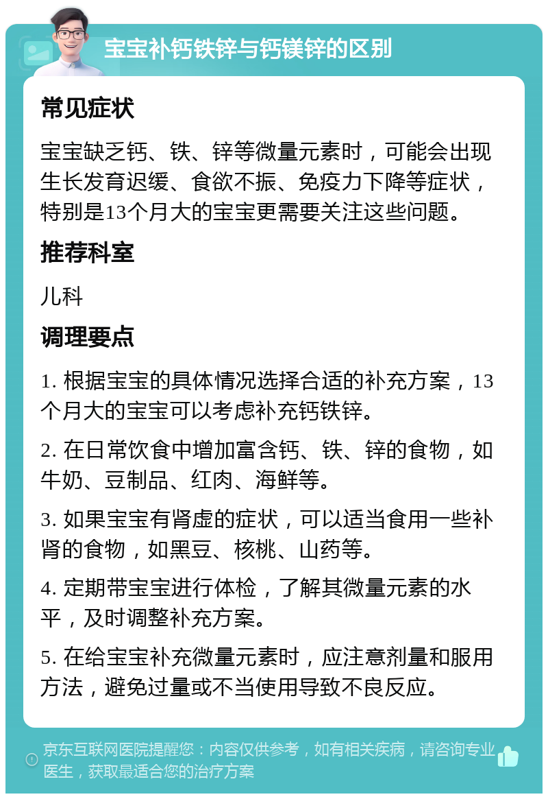 宝宝补钙铁锌与钙镁锌的区别 常见症状 宝宝缺乏钙、铁、锌等微量元素时，可能会出现生长发育迟缓、食欲不振、免疫力下降等症状，特别是13个月大的宝宝更需要关注这些问题。 推荐科室 儿科 调理要点 1. 根据宝宝的具体情况选择合适的补充方案，13个月大的宝宝可以考虑补充钙铁锌。 2. 在日常饮食中增加富含钙、铁、锌的食物，如牛奶、豆制品、红肉、海鲜等。 3. 如果宝宝有肾虚的症状，可以适当食用一些补肾的食物，如黑豆、核桃、山药等。 4. 定期带宝宝进行体检，了解其微量元素的水平，及时调整补充方案。 5. 在给宝宝补充微量元素时，应注意剂量和服用方法，避免过量或不当使用导致不良反应。