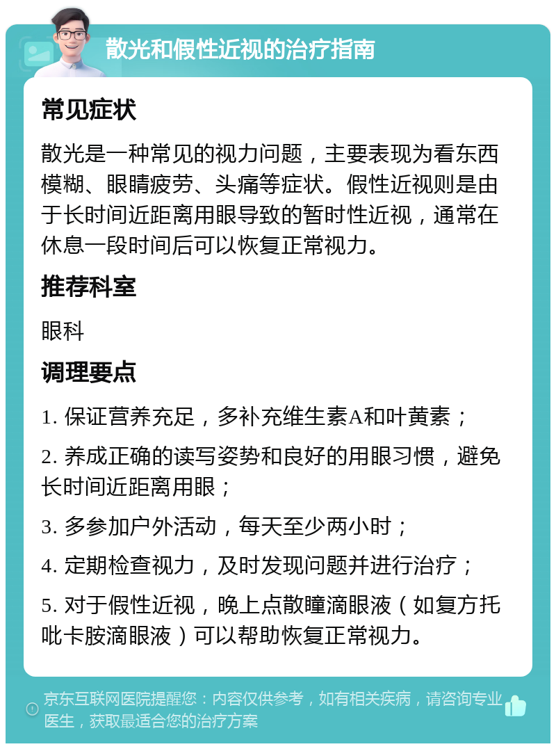 散光和假性近视的治疗指南 常见症状 散光是一种常见的视力问题，主要表现为看东西模糊、眼睛疲劳、头痛等症状。假性近视则是由于长时间近距离用眼导致的暂时性近视，通常在休息一段时间后可以恢复正常视力。 推荐科室 眼科 调理要点 1. 保证营养充足，多补充维生素A和叶黄素； 2. 养成正确的读写姿势和良好的用眼习惯，避免长时间近距离用眼； 3. 多参加户外活动，每天至少两小时； 4. 定期检查视力，及时发现问题并进行治疗； 5. 对于假性近视，晚上点散瞳滴眼液（如复方托吡卡胺滴眼液）可以帮助恢复正常视力。