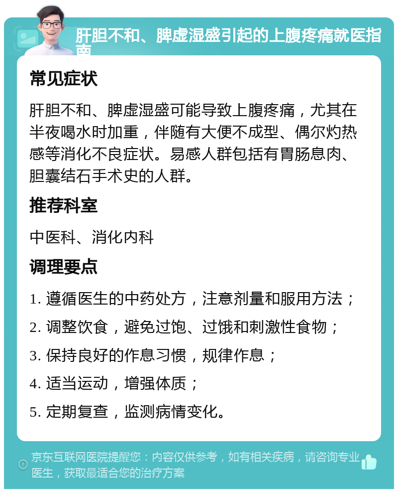 肝胆不和、脾虚湿盛引起的上腹疼痛就医指南 常见症状 肝胆不和、脾虚湿盛可能导致上腹疼痛，尤其在半夜喝水时加重，伴随有大便不成型、偶尔灼热感等消化不良症状。易感人群包括有胃肠息肉、胆囊结石手术史的人群。 推荐科室 中医科、消化内科 调理要点 1. 遵循医生的中药处方，注意剂量和服用方法； 2. 调整饮食，避免过饱、过饿和刺激性食物； 3. 保持良好的作息习惯，规律作息； 4. 适当运动，增强体质； 5. 定期复查，监测病情变化。