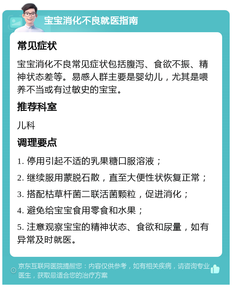 宝宝消化不良就医指南 常见症状 宝宝消化不良常见症状包括腹泻、食欲不振、精神状态差等。易感人群主要是婴幼儿，尤其是喂养不当或有过敏史的宝宝。 推荐科室 儿科 调理要点 1. 停用引起不适的乳果糖口服溶液； 2. 继续服用蒙脱石散，直至大便性状恢复正常； 3. 搭配枯草杆菌二联活菌颗粒，促进消化； 4. 避免给宝宝食用零食和水果； 5. 注意观察宝宝的精神状态、食欲和尿量，如有异常及时就医。