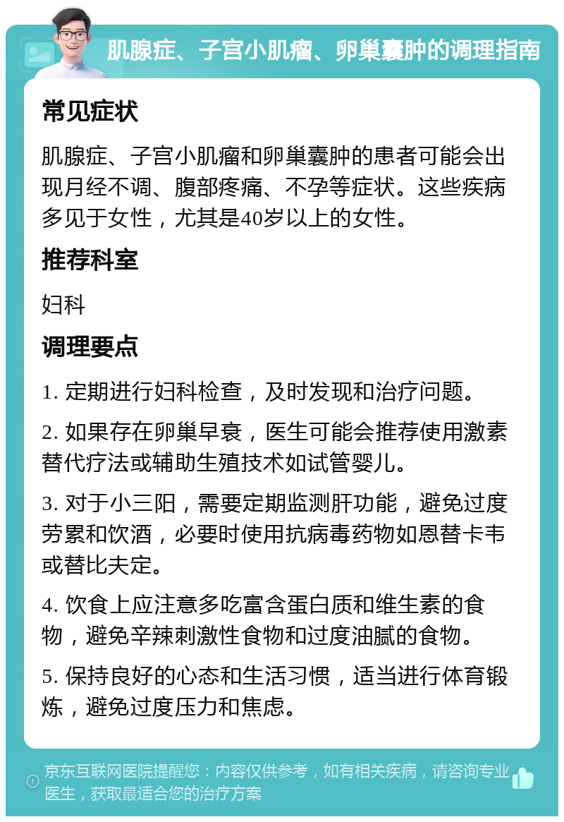 肌腺症、子宫小肌瘤、卵巢囊肿的调理指南 常见症状 肌腺症、子宫小肌瘤和卵巢囊肿的患者可能会出现月经不调、腹部疼痛、不孕等症状。这些疾病多见于女性，尤其是40岁以上的女性。 推荐科室 妇科 调理要点 1. 定期进行妇科检查，及时发现和治疗问题。 2. 如果存在卵巢早衰，医生可能会推荐使用激素替代疗法或辅助生殖技术如试管婴儿。 3. 对于小三阳，需要定期监测肝功能，避免过度劳累和饮酒，必要时使用抗病毒药物如恩替卡韦或替比夫定。 4. 饮食上应注意多吃富含蛋白质和维生素的食物，避免辛辣刺激性食物和过度油腻的食物。 5. 保持良好的心态和生活习惯，适当进行体育锻炼，避免过度压力和焦虑。