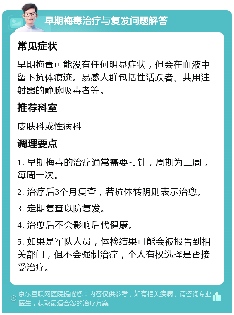 早期梅毒治疗与复发问题解答 常见症状 早期梅毒可能没有任何明显症状，但会在血液中留下抗体痕迹。易感人群包括性活跃者、共用注射器的静脉吸毒者等。 推荐科室 皮肤科或性病科 调理要点 1. 早期梅毒的治疗通常需要打针，周期为三周，每周一次。 2. 治疗后3个月复查，若抗体转阴则表示治愈。 3. 定期复查以防复发。 4. 治愈后不会影响后代健康。 5. 如果是军队人员，体检结果可能会被报告到相关部门，但不会强制治疗，个人有权选择是否接受治疗。