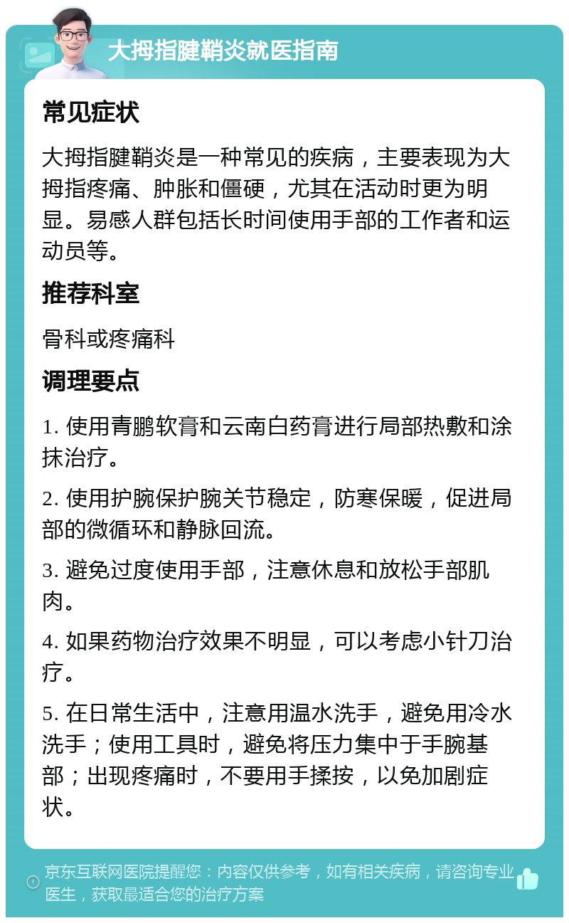 大拇指腱鞘炎就医指南 常见症状 大拇指腱鞘炎是一种常见的疾病，主要表现为大拇指疼痛、肿胀和僵硬，尤其在活动时更为明显。易感人群包括长时间使用手部的工作者和运动员等。 推荐科室 骨科或疼痛科 调理要点 1. 使用青鹏软膏和云南白药膏进行局部热敷和涂抹治疗。 2. 使用护腕保护腕关节稳定，防寒保暖，促进局部的微循环和静脉回流。 3. 避免过度使用手部，注意休息和放松手部肌肉。 4. 如果药物治疗效果不明显，可以考虑小针刀治疗。 5. 在日常生活中，注意用温水洗手，避免用冷水洗手；使用工具时，避免将压力集中于手腕基部；出现疼痛时，不要用手揉按，以免加剧症状。