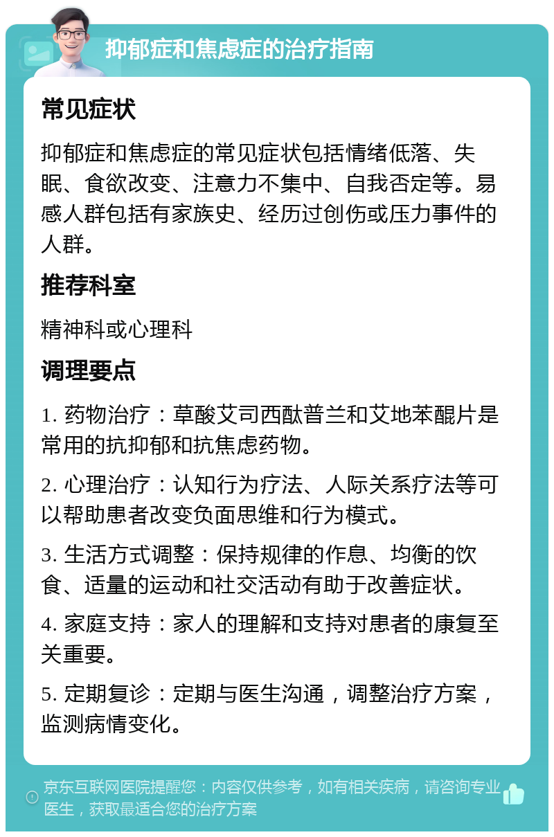 抑郁症和焦虑症的治疗指南 常见症状 抑郁症和焦虑症的常见症状包括情绪低落、失眠、食欲改变、注意力不集中、自我否定等。易感人群包括有家族史、经历过创伤或压力事件的人群。 推荐科室 精神科或心理科 调理要点 1. 药物治疗：草酸艾司西酞普兰和艾地苯醌片是常用的抗抑郁和抗焦虑药物。 2. 心理治疗：认知行为疗法、人际关系疗法等可以帮助患者改变负面思维和行为模式。 3. 生活方式调整：保持规律的作息、均衡的饮食、适量的运动和社交活动有助于改善症状。 4. 家庭支持：家人的理解和支持对患者的康复至关重要。 5. 定期复诊：定期与医生沟通，调整治疗方案，监测病情变化。