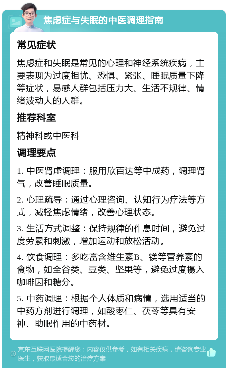 焦虑症与失眠的中医调理指南 常见症状 焦虑症和失眠是常见的心理和神经系统疾病，主要表现为过度担忧、恐惧、紧张、睡眠质量下降等症状，易感人群包括压力大、生活不规律、情绪波动大的人群。 推荐科室 精神科或中医科 调理要点 1. 中医肾虚调理：服用欣百达等中成药，调理肾气，改善睡眠质量。 2. 心理疏导：通过心理咨询、认知行为疗法等方式，减轻焦虑情绪，改善心理状态。 3. 生活方式调整：保持规律的作息时间，避免过度劳累和刺激，增加运动和放松活动。 4. 饮食调理：多吃富含维生素B、镁等营养素的食物，如全谷类、豆类、坚果等，避免过度摄入咖啡因和糖分。 5. 中药调理：根据个人体质和病情，选用适当的中药方剂进行调理，如酸枣仁、茯苓等具有安神、助眠作用的中药材。