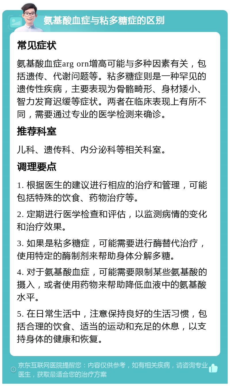 氨基酸血症与粘多糖症的区别 常见症状 氨基酸血症arg orn增高可能与多种因素有关，包括遗传、代谢问题等。粘多糖症则是一种罕见的遗传性疾病，主要表现为骨骼畸形、身材矮小、智力发育迟缓等症状。两者在临床表现上有所不同，需要通过专业的医学检测来确诊。 推荐科室 儿科、遗传科、内分泌科等相关科室。 调理要点 1. 根据医生的建议进行相应的治疗和管理，可能包括特殊的饮食、药物治疗等。 2. 定期进行医学检查和评估，以监测病情的变化和治疗效果。 3. 如果是粘多糖症，可能需要进行酶替代治疗，使用特定的酶制剂来帮助身体分解多糖。 4. 对于氨基酸血症，可能需要限制某些氨基酸的摄入，或者使用药物来帮助降低血液中的氨基酸水平。 5. 在日常生活中，注意保持良好的生活习惯，包括合理的饮食、适当的运动和充足的休息，以支持身体的健康和恢复。