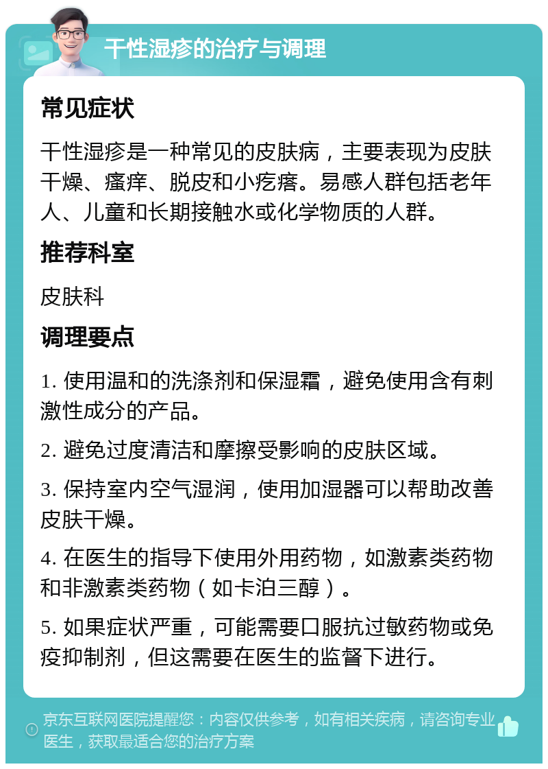 干性湿疹的治疗与调理 常见症状 干性湿疹是一种常见的皮肤病，主要表现为皮肤干燥、瘙痒、脱皮和小疙瘩。易感人群包括老年人、儿童和长期接触水或化学物质的人群。 推荐科室 皮肤科 调理要点 1. 使用温和的洗涤剂和保湿霜，避免使用含有刺激性成分的产品。 2. 避免过度清洁和摩擦受影响的皮肤区域。 3. 保持室内空气湿润，使用加湿器可以帮助改善皮肤干燥。 4. 在医生的指导下使用外用药物，如激素类药物和非激素类药物（如卡泊三醇）。 5. 如果症状严重，可能需要口服抗过敏药物或免疫抑制剂，但这需要在医生的监督下进行。