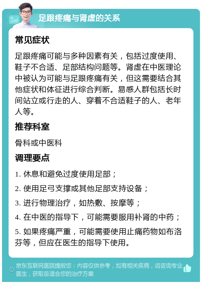 足跟疼痛与肾虚的关系 常见症状 足跟疼痛可能与多种因素有关，包括过度使用、鞋子不合适、足部结构问题等。肾虚在中医理论中被认为可能与足跟疼痛有关，但这需要结合其他症状和体征进行综合判断。易感人群包括长时间站立或行走的人、穿着不合适鞋子的人、老年人等。 推荐科室 骨科或中医科 调理要点 1. 休息和避免过度使用足部； 2. 使用足弓支撑或其他足部支持设备； 3. 进行物理治疗，如热敷、按摩等； 4. 在中医的指导下，可能需要服用补肾的中药； 5. 如果疼痛严重，可能需要使用止痛药物如布洛芬等，但应在医生的指导下使用。