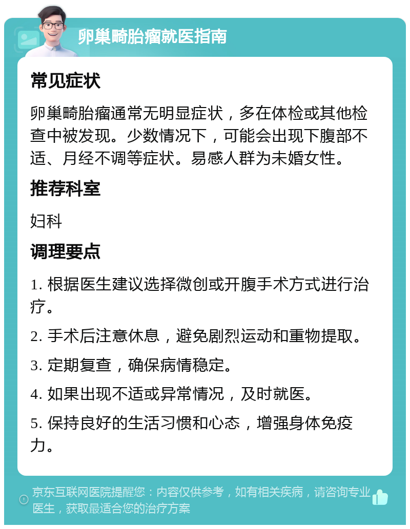 卵巢畸胎瘤就医指南 常见症状 卵巢畸胎瘤通常无明显症状，多在体检或其他检查中被发现。少数情况下，可能会出现下腹部不适、月经不调等症状。易感人群为未婚女性。 推荐科室 妇科 调理要点 1. 根据医生建议选择微创或开腹手术方式进行治疗。 2. 手术后注意休息，避免剧烈运动和重物提取。 3. 定期复查，确保病情稳定。 4. 如果出现不适或异常情况，及时就医。 5. 保持良好的生活习惯和心态，增强身体免疫力。