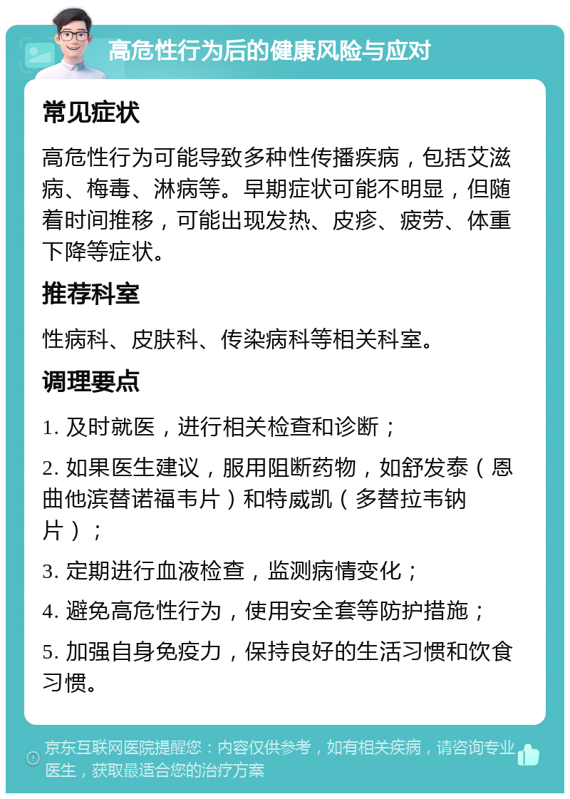 高危性行为后的健康风险与应对 常见症状 高危性行为可能导致多种性传播疾病，包括艾滋病、梅毒、淋病等。早期症状可能不明显，但随着时间推移，可能出现发热、皮疹、疲劳、体重下降等症状。 推荐科室 性病科、皮肤科、传染病科等相关科室。 调理要点 1. 及时就医，进行相关检查和诊断； 2. 如果医生建议，服用阻断药物，如舒发泰（恩曲他滨替诺福韦片）和特威凯（多替拉韦钠片）； 3. 定期进行血液检查，监测病情变化； 4. 避免高危性行为，使用安全套等防护措施； 5. 加强自身免疫力，保持良好的生活习惯和饮食习惯。