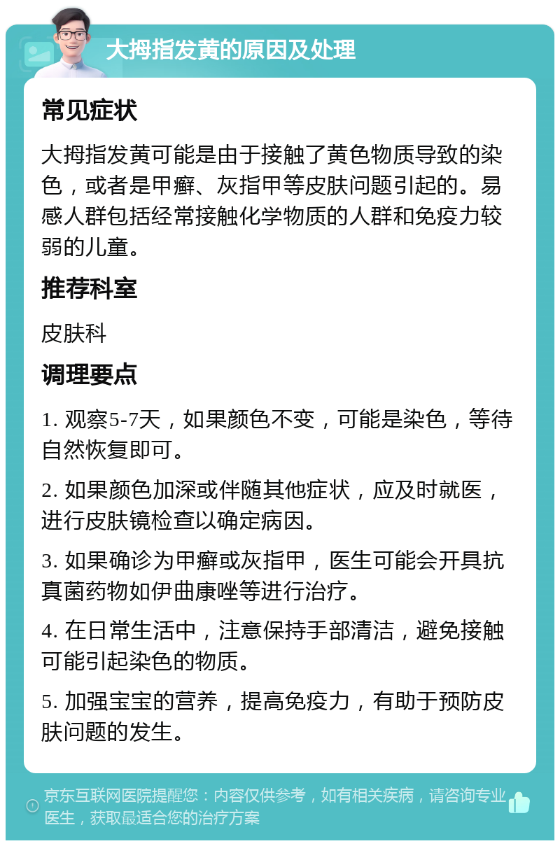 大拇指发黄的原因及处理 常见症状 大拇指发黄可能是由于接触了黄色物质导致的染色，或者是甲癣、灰指甲等皮肤问题引起的。易感人群包括经常接触化学物质的人群和免疫力较弱的儿童。 推荐科室 皮肤科 调理要点 1. 观察5-7天，如果颜色不变，可能是染色，等待自然恢复即可。 2. 如果颜色加深或伴随其他症状，应及时就医，进行皮肤镜检查以确定病因。 3. 如果确诊为甲癣或灰指甲，医生可能会开具抗真菌药物如伊曲康唑等进行治疗。 4. 在日常生活中，注意保持手部清洁，避免接触可能引起染色的物质。 5. 加强宝宝的营养，提高免疫力，有助于预防皮肤问题的发生。