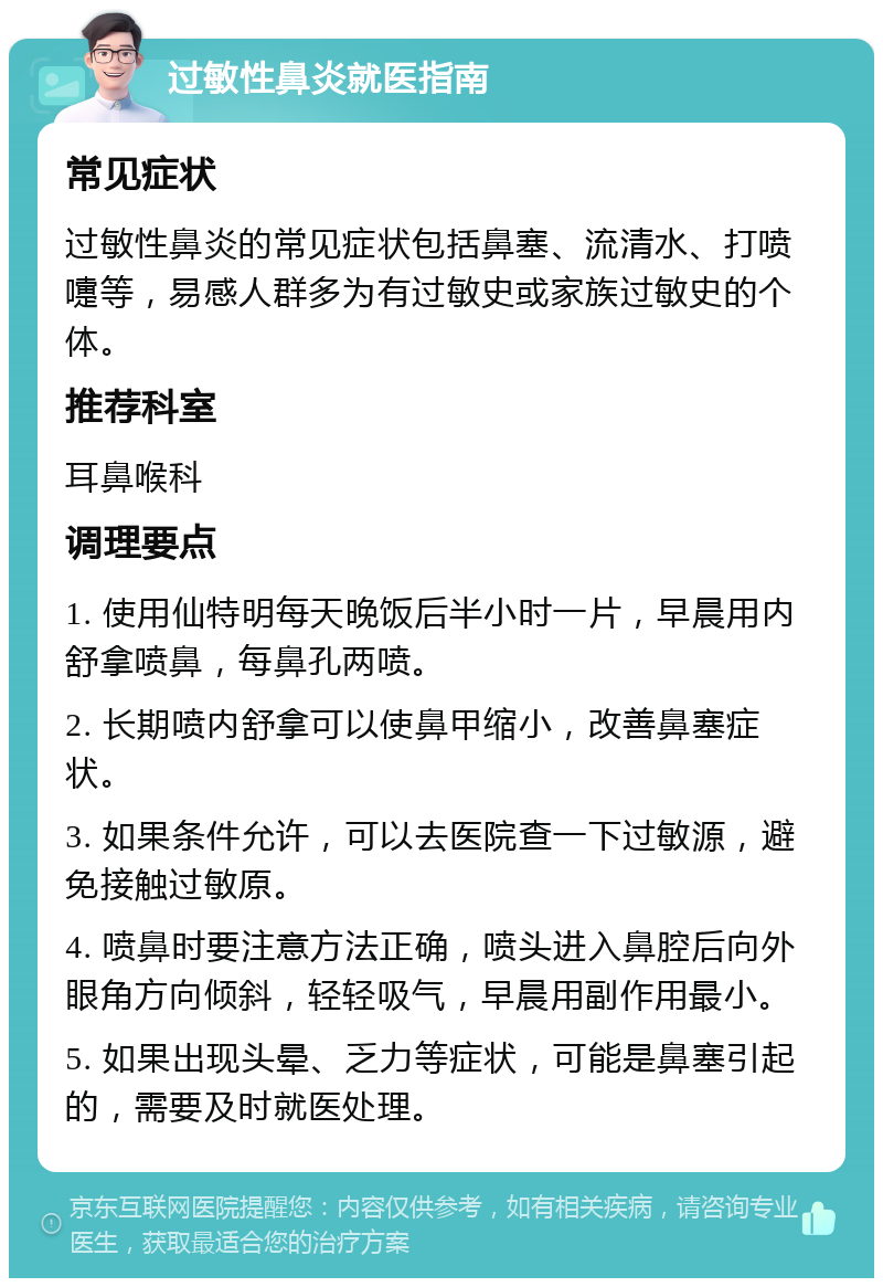 过敏性鼻炎就医指南 常见症状 过敏性鼻炎的常见症状包括鼻塞、流清水、打喷嚏等，易感人群多为有过敏史或家族过敏史的个体。 推荐科室 耳鼻喉科 调理要点 1. 使用仙特明每天晚饭后半小时一片，早晨用内舒拿喷鼻，每鼻孔两喷。 2. 长期喷内舒拿可以使鼻甲缩小，改善鼻塞症状。 3. 如果条件允许，可以去医院查一下过敏源，避免接触过敏原。 4. 喷鼻时要注意方法正确，喷头进入鼻腔后向外眼角方向倾斜，轻轻吸气，早晨用副作用最小。 5. 如果出现头晕、乏力等症状，可能是鼻塞引起的，需要及时就医处理。