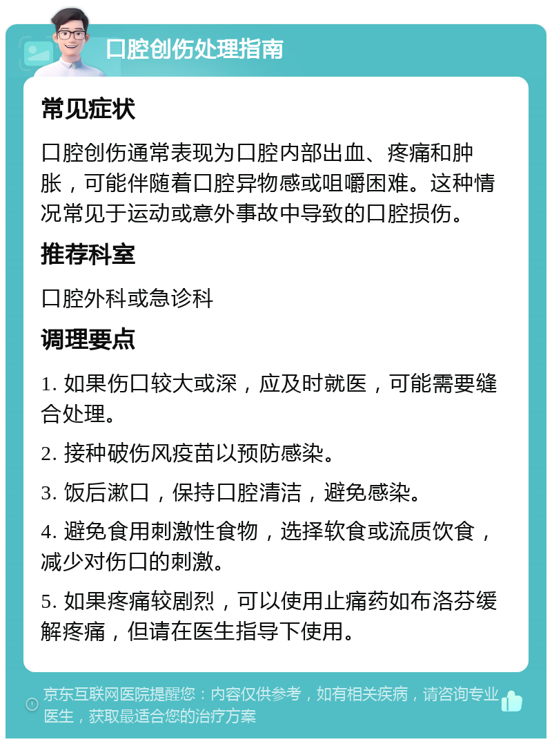 口腔创伤处理指南 常见症状 口腔创伤通常表现为口腔内部出血、疼痛和肿胀，可能伴随着口腔异物感或咀嚼困难。这种情况常见于运动或意外事故中导致的口腔损伤。 推荐科室 口腔外科或急诊科 调理要点 1. 如果伤口较大或深，应及时就医，可能需要缝合处理。 2. 接种破伤风疫苗以预防感染。 3. 饭后漱口，保持口腔清洁，避免感染。 4. 避免食用刺激性食物，选择软食或流质饮食，减少对伤口的刺激。 5. 如果疼痛较剧烈，可以使用止痛药如布洛芬缓解疼痛，但请在医生指导下使用。