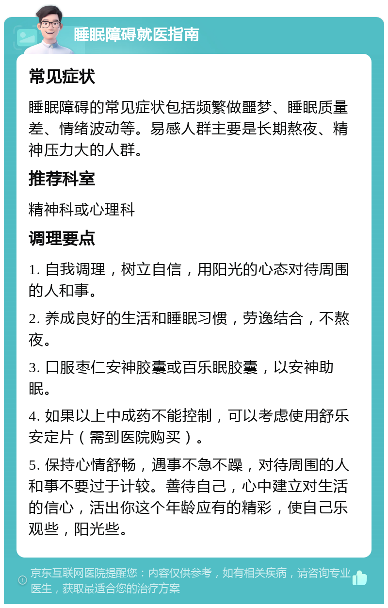 睡眠障碍就医指南 常见症状 睡眠障碍的常见症状包括频繁做噩梦、睡眠质量差、情绪波动等。易感人群主要是长期熬夜、精神压力大的人群。 推荐科室 精神科或心理科 调理要点 1. 自我调理，树立自信，用阳光的心态对待周围的人和事。 2. 养成良好的生活和睡眠习惯，劳逸结合，不熬夜。 3. 口服枣仁安神胶囊或百乐眠胶囊，以安神助眠。 4. 如果以上中成药不能控制，可以考虑使用舒乐安定片（需到医院购买）。 5. 保持心情舒畅，遇事不急不躁，对待周围的人和事不要过于计较。善待自己，心中建立对生活的信心，活出你这个年龄应有的精彩，使自己乐观些，阳光些。