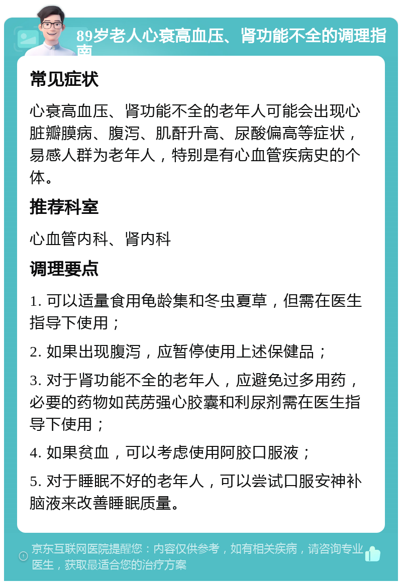 89岁老人心衰高血压、肾功能不全的调理指南 常见症状 心衰高血压、肾功能不全的老年人可能会出现心脏瓣膜病、腹泻、肌酐升高、尿酸偏高等症状，易感人群为老年人，特别是有心血管疾病史的个体。 推荐科室 心血管内科、肾内科 调理要点 1. 可以适量食用龟龄集和冬虫夏草，但需在医生指导下使用； 2. 如果出现腹泻，应暂停使用上述保健品； 3. 对于肾功能不全的老年人，应避免过多用药，必要的药物如芪苈强心胶囊和利尿剂需在医生指导下使用； 4. 如果贫血，可以考虑使用阿胶口服液； 5. 对于睡眠不好的老年人，可以尝试口服安神补脑液来改善睡眠质量。