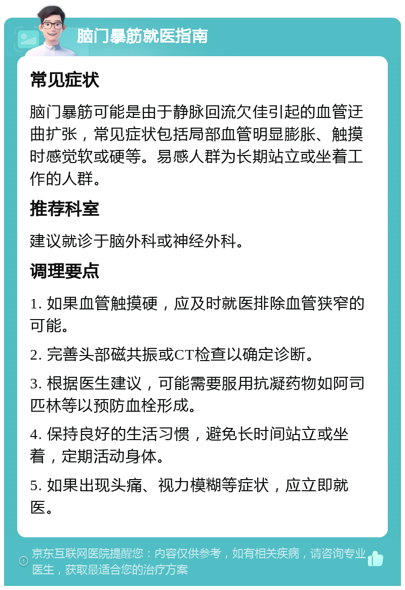 脑门暴筋就医指南 常见症状 脑门暴筋可能是由于静脉回流欠佳引起的血管迂曲扩张，常见症状包括局部血管明显膨胀、触摸时感觉软或硬等。易感人群为长期站立或坐着工作的人群。 推荐科室 建议就诊于脑外科或神经外科。 调理要点 1. 如果血管触摸硬，应及时就医排除血管狭窄的可能。 2. 完善头部磁共振或CT检查以确定诊断。 3. 根据医生建议，可能需要服用抗凝药物如阿司匹林等以预防血栓形成。 4. 保持良好的生活习惯，避免长时间站立或坐着，定期活动身体。 5. 如果出现头痛、视力模糊等症状，应立即就医。