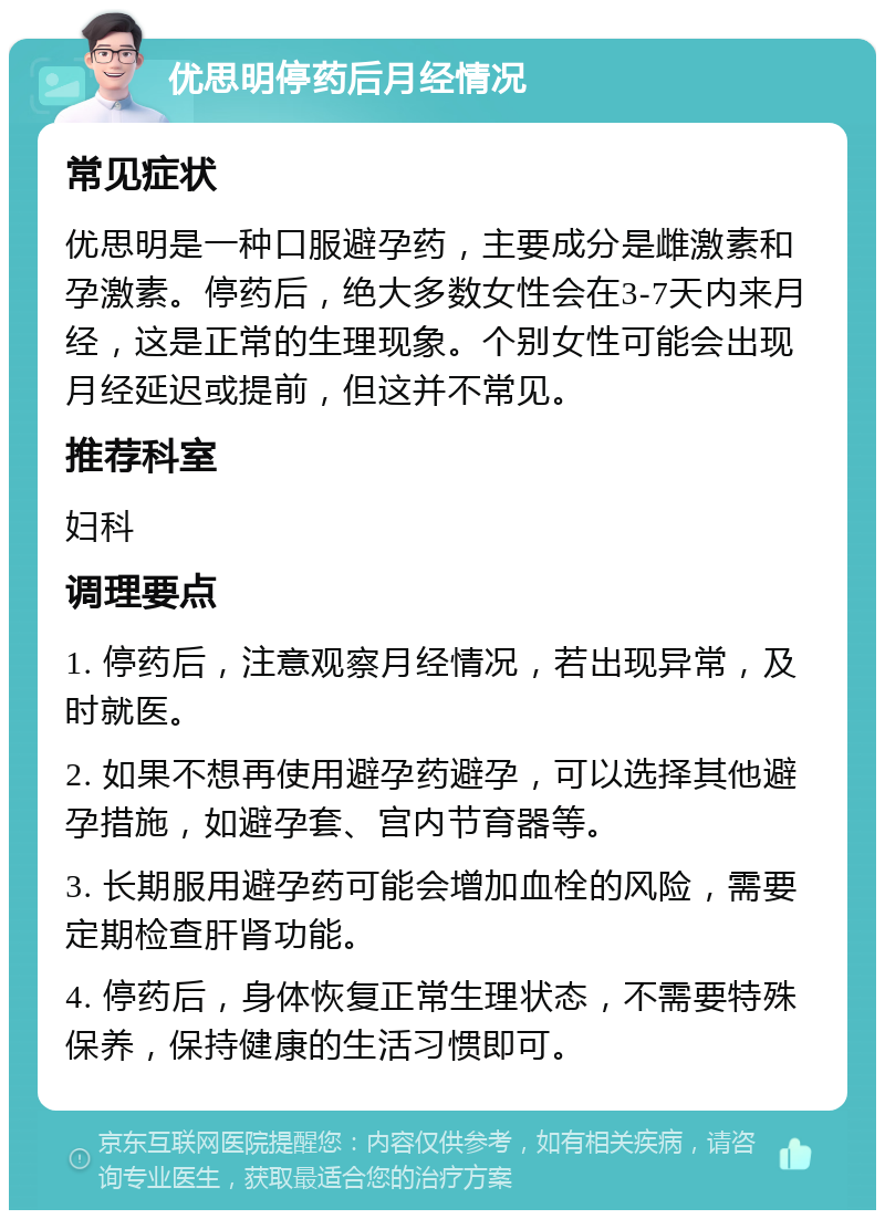 优思明停药后月经情况 常见症状 优思明是一种口服避孕药，主要成分是雌激素和孕激素。停药后，绝大多数女性会在3-7天内来月经，这是正常的生理现象。个别女性可能会出现月经延迟或提前，但这并不常见。 推荐科室 妇科 调理要点 1. 停药后，注意观察月经情况，若出现异常，及时就医。 2. 如果不想再使用避孕药避孕，可以选择其他避孕措施，如避孕套、宫内节育器等。 3. 长期服用避孕药可能会增加血栓的风险，需要定期检查肝肾功能。 4. 停药后，身体恢复正常生理状态，不需要特殊保养，保持健康的生活习惯即可。