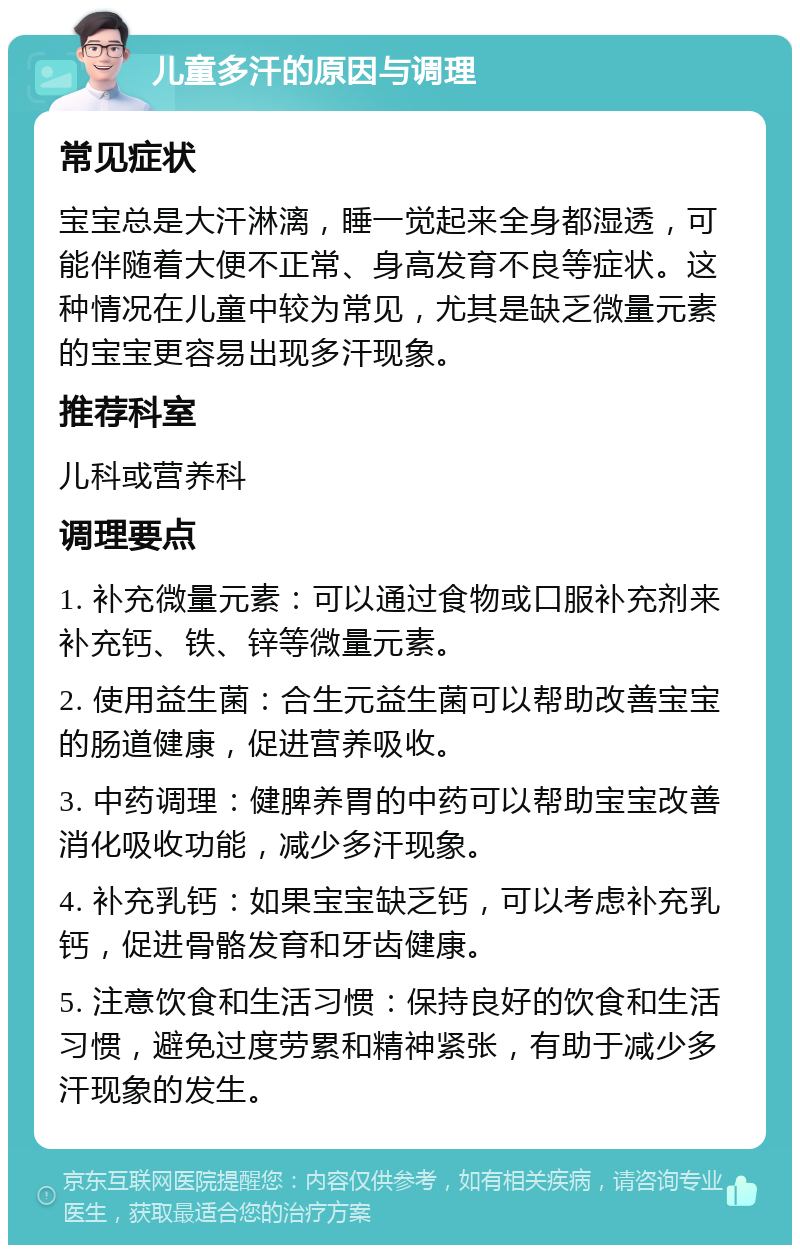 儿童多汗的原因与调理 常见症状 宝宝总是大汗淋漓，睡一觉起来全身都湿透，可能伴随着大便不正常、身高发育不良等症状。这种情况在儿童中较为常见，尤其是缺乏微量元素的宝宝更容易出现多汗现象。 推荐科室 儿科或营养科 调理要点 1. 补充微量元素：可以通过食物或口服补充剂来补充钙、铁、锌等微量元素。 2. 使用益生菌：合生元益生菌可以帮助改善宝宝的肠道健康，促进营养吸收。 3. 中药调理：健脾养胃的中药可以帮助宝宝改善消化吸收功能，减少多汗现象。 4. 补充乳钙：如果宝宝缺乏钙，可以考虑补充乳钙，促进骨骼发育和牙齿健康。 5. 注意饮食和生活习惯：保持良好的饮食和生活习惯，避免过度劳累和精神紧张，有助于减少多汗现象的发生。