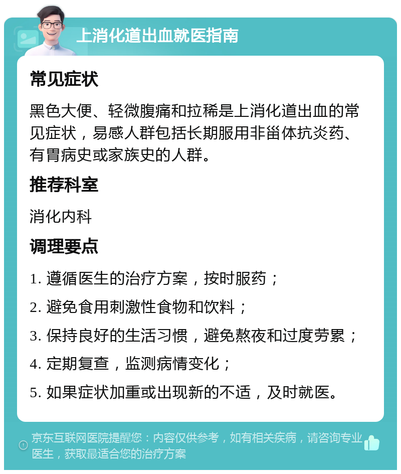 上消化道出血就医指南 常见症状 黑色大便、轻微腹痛和拉稀是上消化道出血的常见症状，易感人群包括长期服用非甾体抗炎药、有胃病史或家族史的人群。 推荐科室 消化内科 调理要点 1. 遵循医生的治疗方案，按时服药； 2. 避免食用刺激性食物和饮料； 3. 保持良好的生活习惯，避免熬夜和过度劳累； 4. 定期复查，监测病情变化； 5. 如果症状加重或出现新的不适，及时就医。