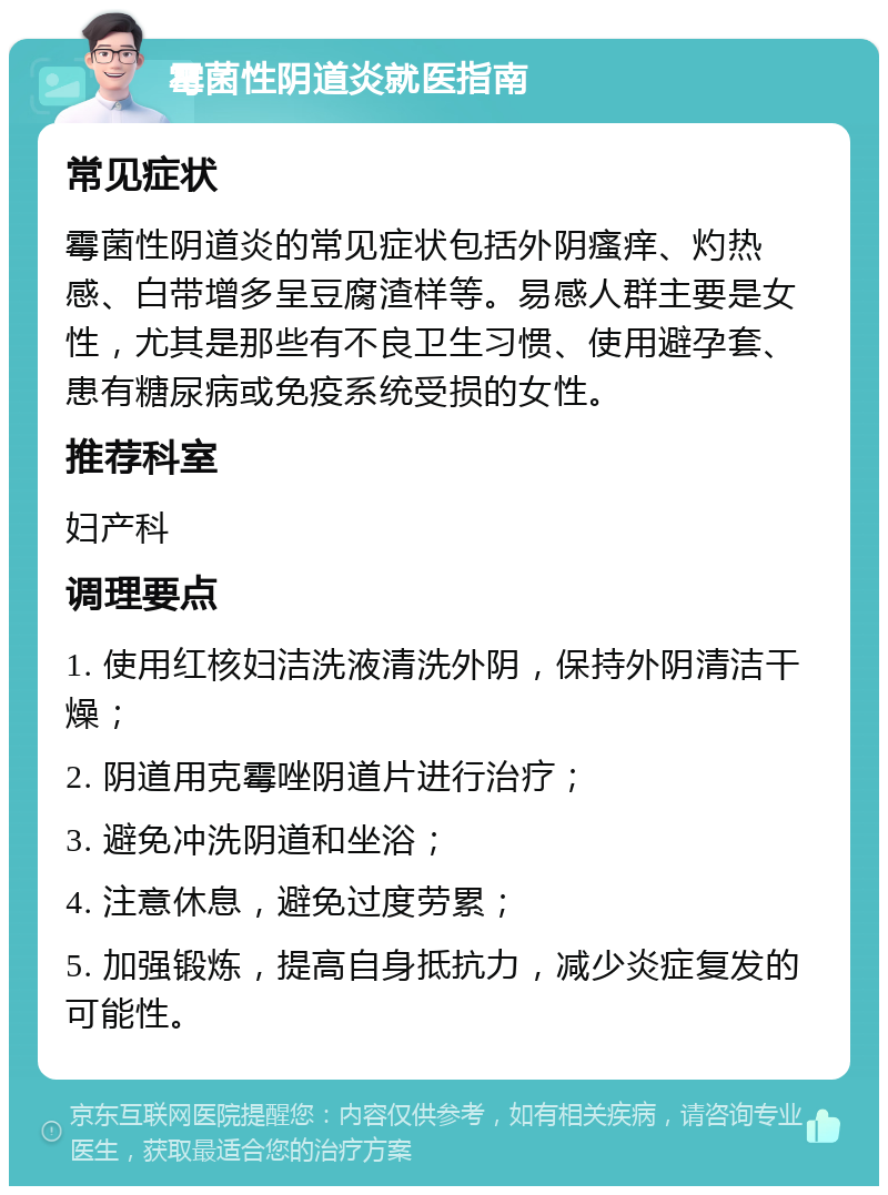 霉菌性阴道炎就医指南 常见症状 霉菌性阴道炎的常见症状包括外阴瘙痒、灼热感、白带增多呈豆腐渣样等。易感人群主要是女性，尤其是那些有不良卫生习惯、使用避孕套、患有糖尿病或免疫系统受损的女性。 推荐科室 妇产科 调理要点 1. 使用红核妇洁洗液清洗外阴，保持外阴清洁干燥； 2. 阴道用克霉唑阴道片进行治疗； 3. 避免冲洗阴道和坐浴； 4. 注意休息，避免过度劳累； 5. 加强锻炼，提高自身抵抗力，减少炎症复发的可能性。