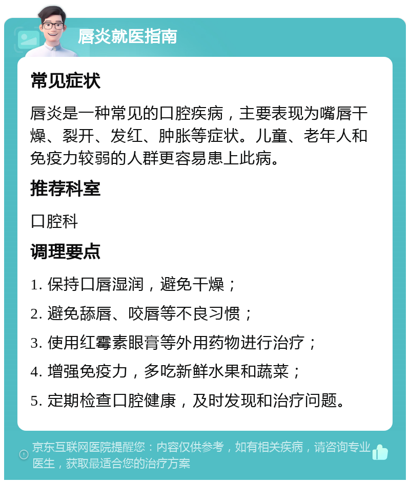 唇炎就医指南 常见症状 唇炎是一种常见的口腔疾病，主要表现为嘴唇干燥、裂开、发红、肿胀等症状。儿童、老年人和免疫力较弱的人群更容易患上此病。 推荐科室 口腔科 调理要点 1. 保持口唇湿润，避免干燥； 2. 避免舔唇、咬唇等不良习惯； 3. 使用红霉素眼膏等外用药物进行治疗； 4. 增强免疫力，多吃新鲜水果和蔬菜； 5. 定期检查口腔健康，及时发现和治疗问题。