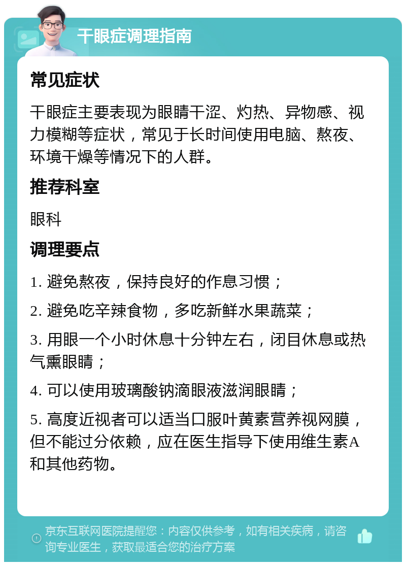 干眼症调理指南 常见症状 干眼症主要表现为眼睛干涩、灼热、异物感、视力模糊等症状，常见于长时间使用电脑、熬夜、环境干燥等情况下的人群。 推荐科室 眼科 调理要点 1. 避免熬夜，保持良好的作息习惯； 2. 避免吃辛辣食物，多吃新鲜水果蔬菜； 3. 用眼一个小时休息十分钟左右，闭目休息或热气熏眼睛； 4. 可以使用玻璃酸钠滴眼液滋润眼睛； 5. 高度近视者可以适当口服叶黄素营养视网膜，但不能过分依赖，应在医生指导下使用维生素A和其他药物。