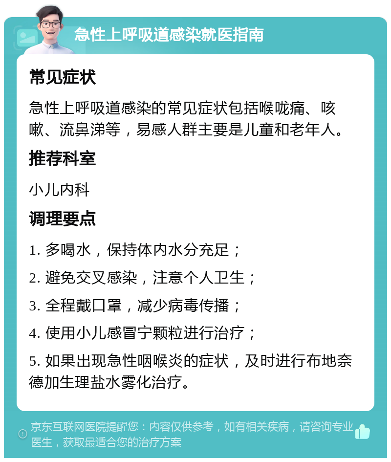 急性上呼吸道感染就医指南 常见症状 急性上呼吸道感染的常见症状包括喉咙痛、咳嗽、流鼻涕等，易感人群主要是儿童和老年人。 推荐科室 小儿内科 调理要点 1. 多喝水，保持体内水分充足； 2. 避免交叉感染，注意个人卫生； 3. 全程戴口罩，减少病毒传播； 4. 使用小儿感冒宁颗粒进行治疗； 5. 如果出现急性咽喉炎的症状，及时进行布地奈德加生理盐水雾化治疗。