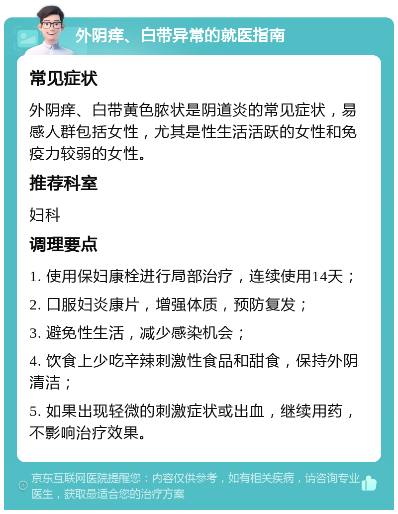 外阴痒、白带异常的就医指南 常见症状 外阴痒、白带黄色脓状是阴道炎的常见症状，易感人群包括女性，尤其是性生活活跃的女性和免疫力较弱的女性。 推荐科室 妇科 调理要点 1. 使用保妇康栓进行局部治疗，连续使用14天； 2. 口服妇炎康片，增强体质，预防复发； 3. 避免性生活，减少感染机会； 4. 饮食上少吃辛辣刺激性食品和甜食，保持外阴清洁； 5. 如果出现轻微的刺激症状或出血，继续用药，不影响治疗效果。